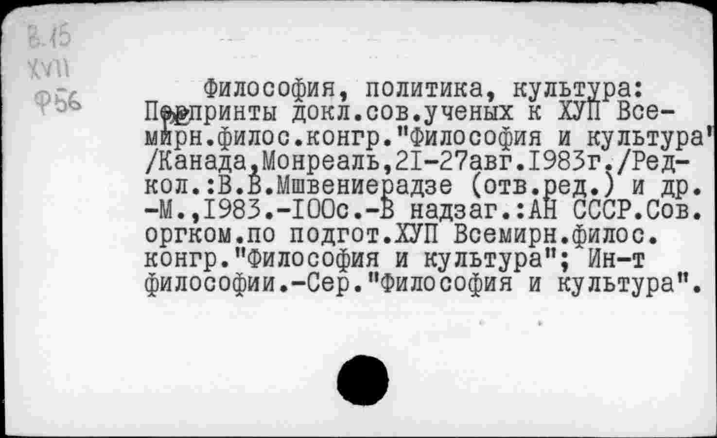 ﻿Философия, политика, культура: П®£принты докл.сов.ученых к ХУП Все-мирн.филос.конгр.''Философия и культура /Канада,Монреаль,21-27авг.1983г./Ред-кол.:В.В.Мшвениерадзе (отв.ред.) и др. -М.,1983.-100с.-В надзаг.:АН СССР.Сов. оргком.по подгот.ХУП Всемирн.филос. конгр."Философия и культура"; Ин-т философии.-Сер."Философия и культура".